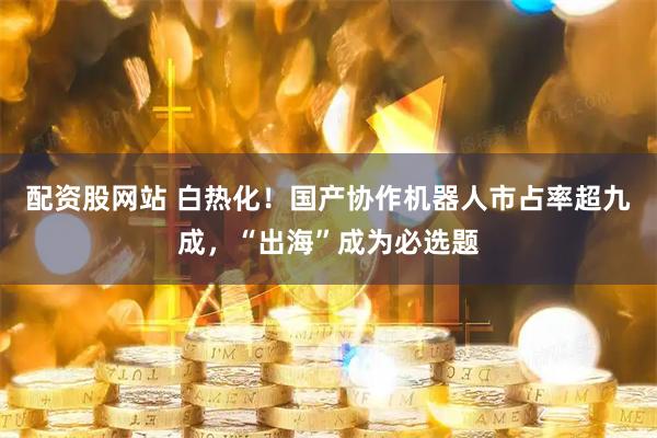 配资股网站 白热化！国产协作机器人市占率超九成，“出海”成为必选题