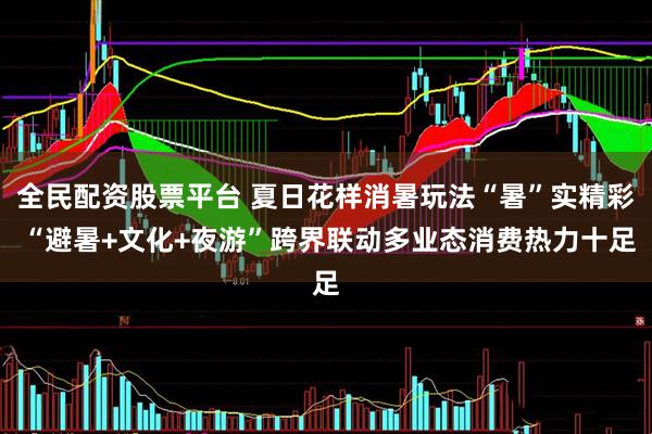 全民配资股票平台 夏日花样消暑玩法“暑”实精彩 “避暑+文化+夜游”跨界联动多业态消费热力十足