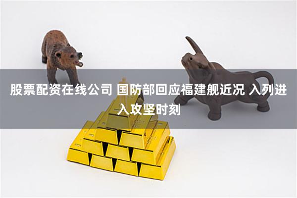 股票配资在线公司 国防部回应福建舰近况 入列进入攻坚时刻