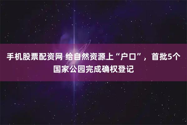 手机股票配资网 给自然资源上“户口”，首批5个国家公园完成确权登记