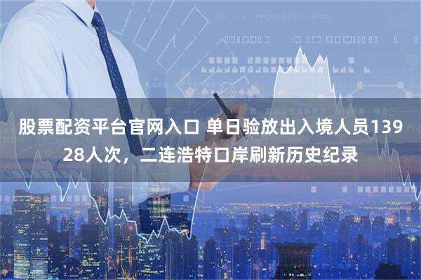 股票配资平台官网入口 单日验放出入境人员13928人次，二连浩特口岸刷新历史纪录