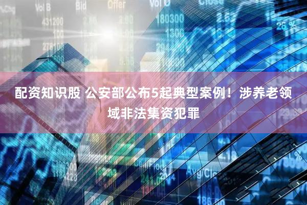 配资知识股 公安部公布5起典型案例！涉养老领域非法集资犯罪