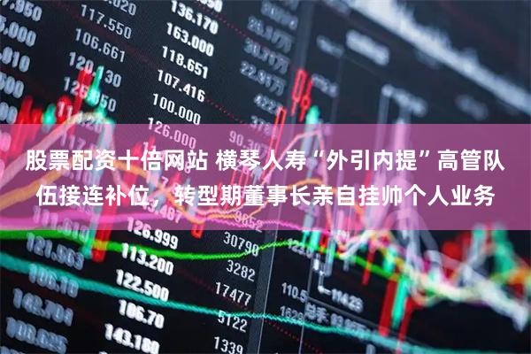 股票配资十倍网站 横琴人寿“外引内提”高管队伍接连补位，转型期董事长亲自挂帅个人业务
