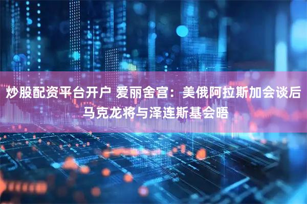 炒股配资平台开户 爱丽舍宫：美俄阿拉斯加会谈后 马克龙将与泽连斯基会晤
