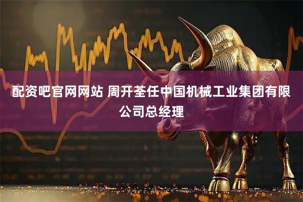配资吧官网网站 周开荃任中国机械工业集团有限公司总经理