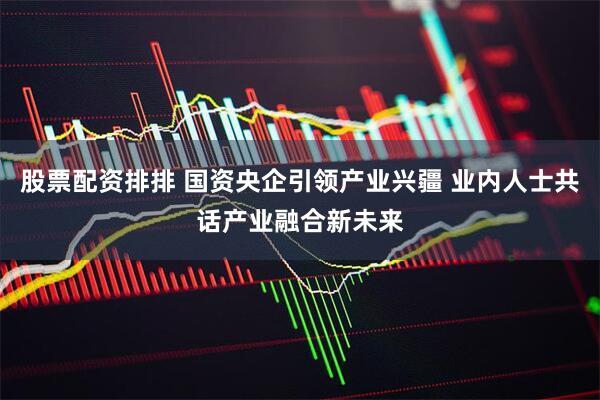 股票配资排排 国资央企引领产业兴疆 业内人士共话产业融合新未来