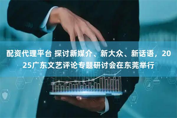 配资代理平台 探讨新媒介、新大众、新话语，2025广东文艺评论专题研讨会在东莞举行