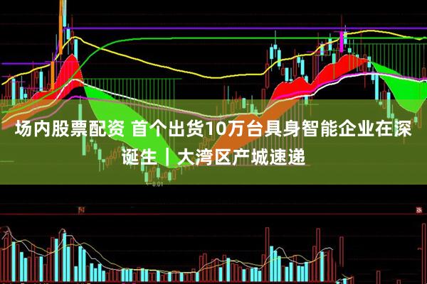 场内股票配资 首个出货10万台具身智能企业在深诞生｜大湾区产城速递