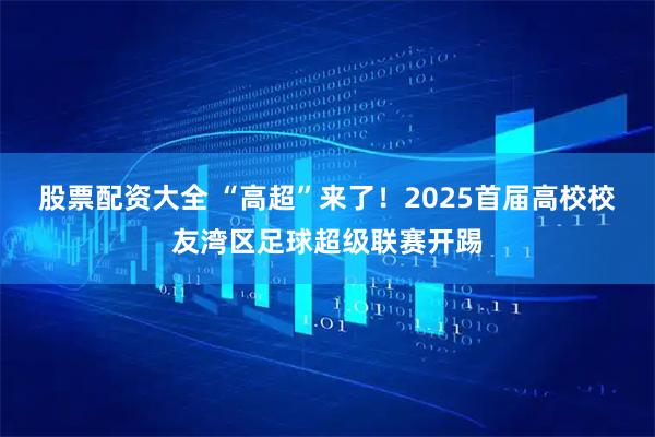 股票配资大全 “高超”来了！2025首届高校校友湾区足球超级联赛开踢