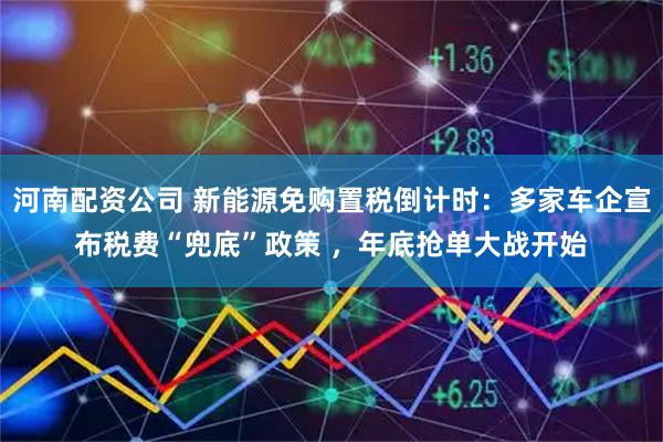 河南配资公司 新能源免购置税倒计时：多家车企宣布税费“兜底”政策 ，年底抢单大战开始