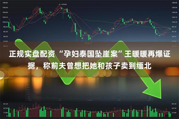 正规实盘配资 “孕妇泰国坠崖案”王暖暖再爆证据，称前夫曾想把她和孩子卖到缅北