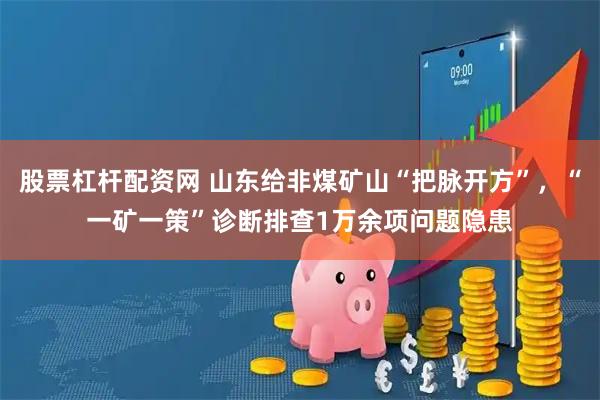 股票杠杆配资网 山东给非煤矿山“把脉开方”，“一矿一策”诊断排查1万余项问题隐患