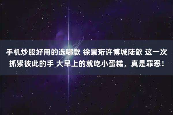 手机炒股好用的选哪款 徐景珩许博城陆歆 这一次抓紧彼此的手 大早上的就吃小蛋糕，真是罪恶！