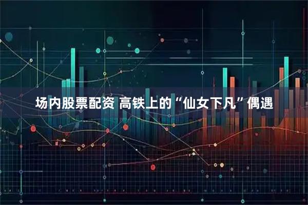 场内股票配资 高铁上的“仙女下凡”偶遇